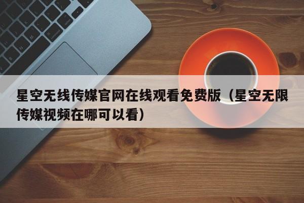 星空无线传媒官网在线观看免费版(星空无限传媒视频在哪可以看)
