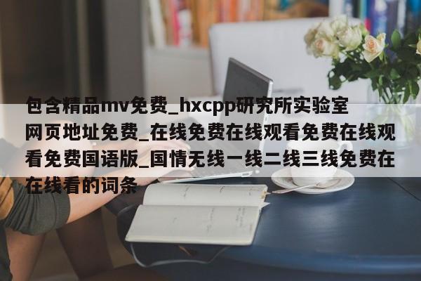 包含精品mv免费_hxcpp研究所实验室网页地址免费_在线免费在线观看免费在线观看免费国语版_国情无线一线二线三线免费在在线看的词条