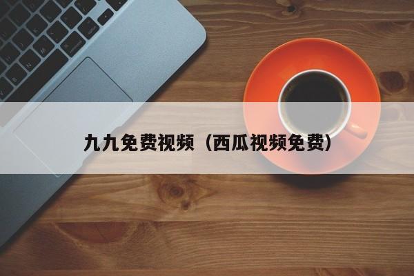 九九免费视频(西瓜视频免费)